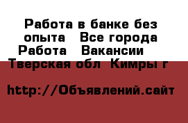 Работа в банке без опыта - Все города Работа » Вакансии   . Тверская обл.,Кимры г.